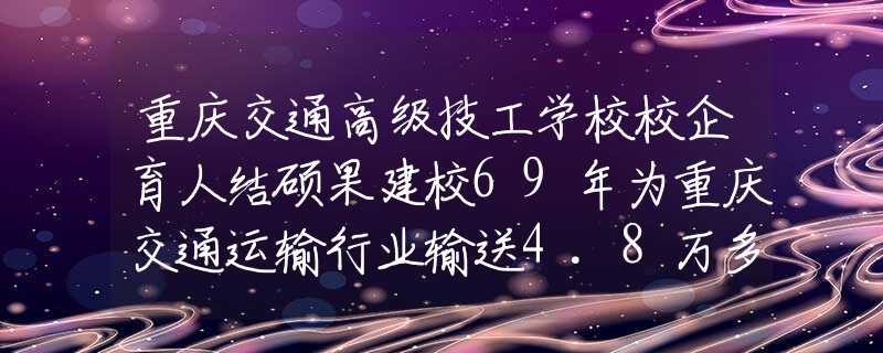 重庆交通高级技工学校校企育人结硕果建校69年为重庆交通运输行业输送4.8万多名人才