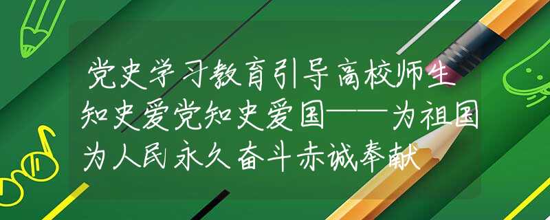 党史学习教育引导高校师生知史爱党知史爱国——为祖国为人民永久奋斗赤诚奉献