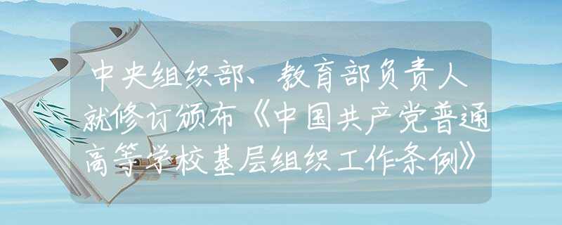 中央组织部、教育部负责人就修订颁布《中国共产党普通高等学校基层组织工作条例》答记者问