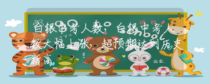 白银中考人数，白银中考人数大幅上涨，超预期达到历史新高
