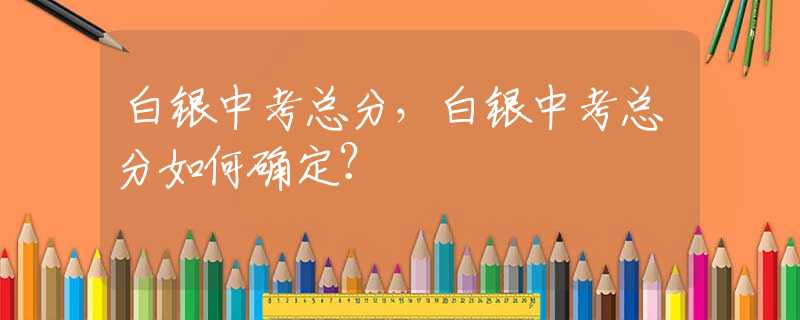 白银中考总分，白银中考总分如何确定？