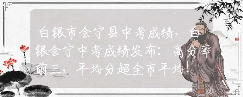 白银市会宁县中考成绩，白银会宁中考成绩发布：高分率前三，平均分超全市平均！