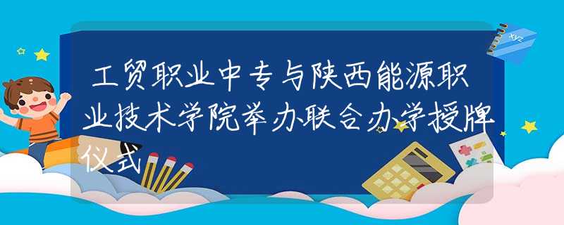 工贸职业中专与陕西能源职业技术学院举办联合办学授牌仪式