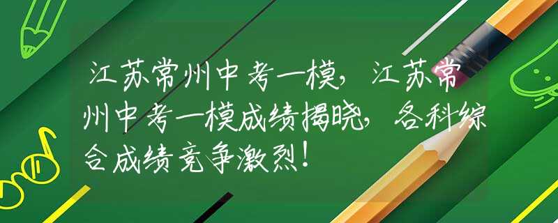 江苏常州中考一模，江苏常州中考一模成绩揭晓，各科综合成绩竞争激烈！