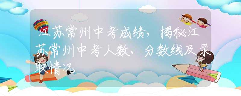 江苏常州中考成绩，揭秘江苏常州中考人数、分数线及录取情况