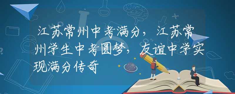 江苏常州中考满分，江苏常州学生中考圆梦，友谊中学实现满分传奇