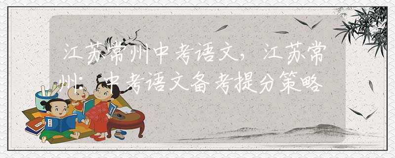 江苏常州中考语文，江苏常州：中考语文备考提分策略