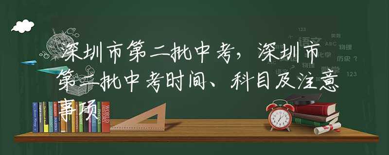 深圳市第二批中考，深圳市第二批中考时间、科目及注意事项