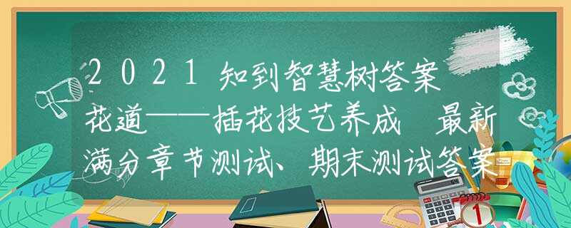 2021知到智慧树答案 花道——插花技艺养成 最新满分章节测试、期末测试答案