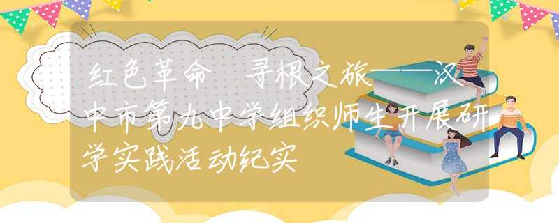 红色革命 寻根之旅——汉中市第九中学组织师生开展研学实践活动纪实