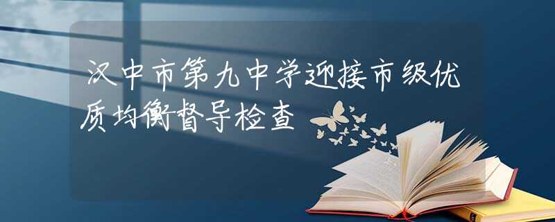 汉中市第九中学迎接市级优质均衡督导检查