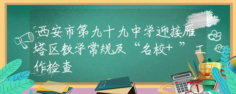 西安市第九十九中学迎接雁塔区教学常规及“名校+”工作检查