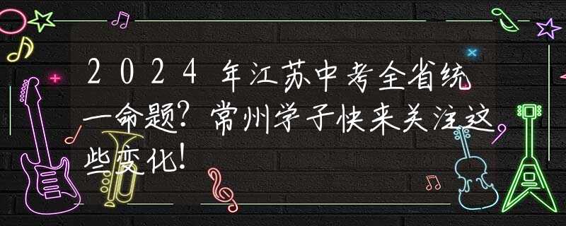 2024年江苏中考全省统一命题？常州学子快来关注这些变化！