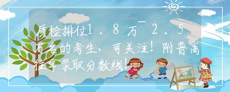 质检排位1.8万~2.5万名的考生，可关注！附普高往年录取分数线！