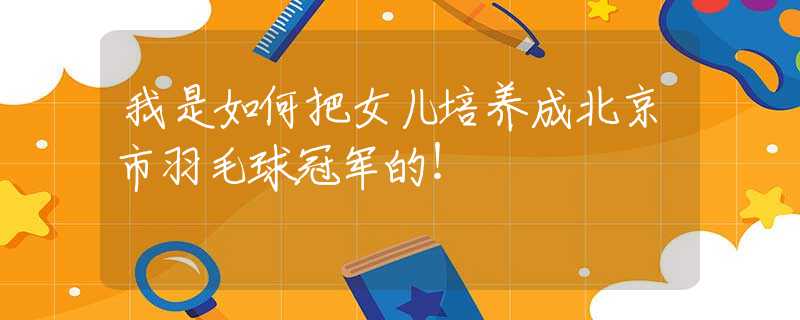 我是如何把女儿培养成北京市羽毛球冠军的！