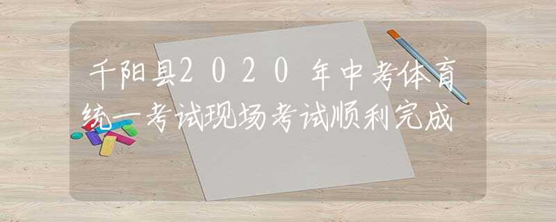 千阳县2020年中考体育统一考试现场考试顺利完成