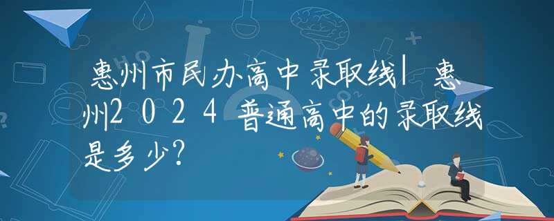 惠州市民办高中录取线|惠州2024普通高中的录取线是多少?
