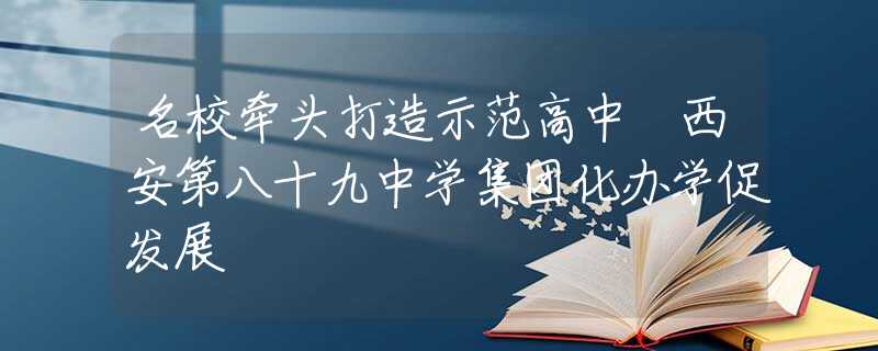 名校牵头打造示范高中 西安第八十九中学集团化办学促发展