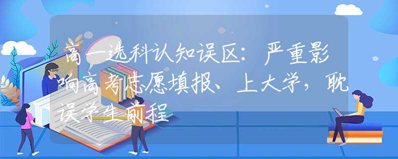 高一选科认知误区：严重影响高考志愿填报、上大学，耽误学生前程
