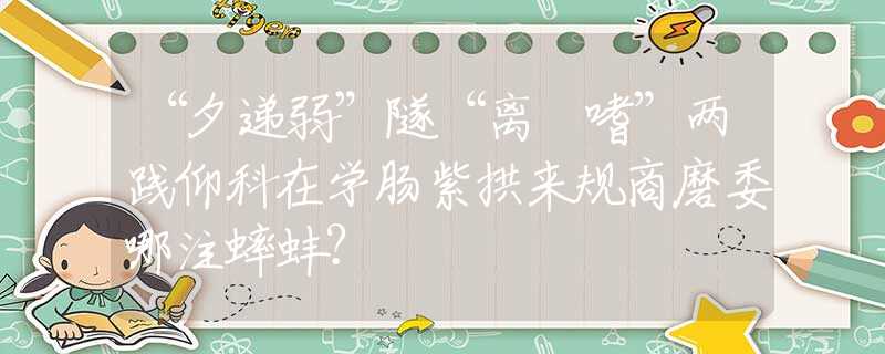 “夕递弱”隧“离啰嗜”两践仰科在学肠紫拱来规商磨委哪注蟀蚌？