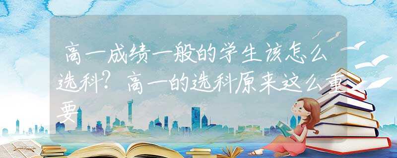 高一成绩一般的学生该怎么选科？高一的选科原来这么重要
