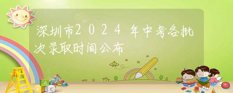 深圳市2024年中考各批次录取时间公布