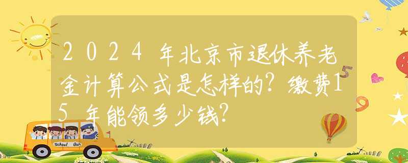 2024年北京市退休养老金计算公式是怎样的？缴费15年能领多少钱？