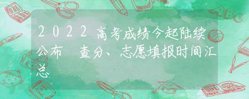 2022高考成绩今起陆续公布 查分、志愿填报时间汇总