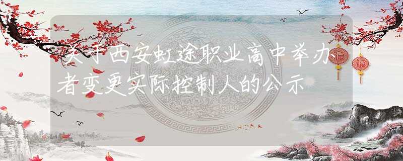 关于西安虹途职业高中举办者变更实际控制人的公示