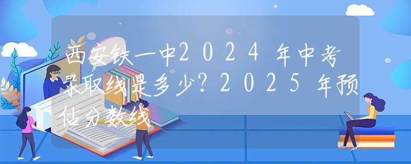 西安铁一中2024年中考录取线是多少？2025年预估分数线