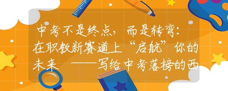 中考不是终点，而是转弯：在职教新赛道上“启航”你的未来 ——写给中考落榜的西安学子和家长