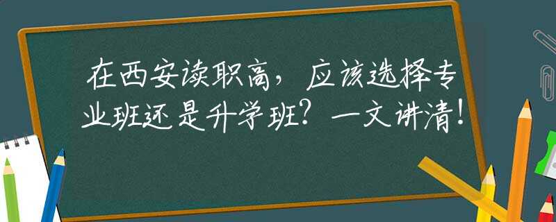 在西安读职高，应该选择专业班还是升学班？一文讲清！