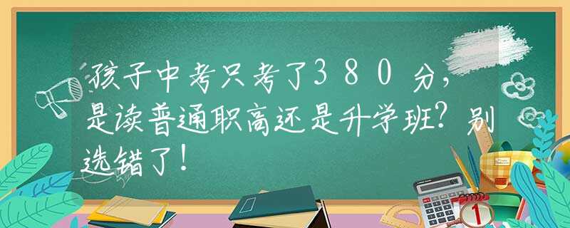 孩子中考只考了380分，是读普通职高还是升学班？别选错了！