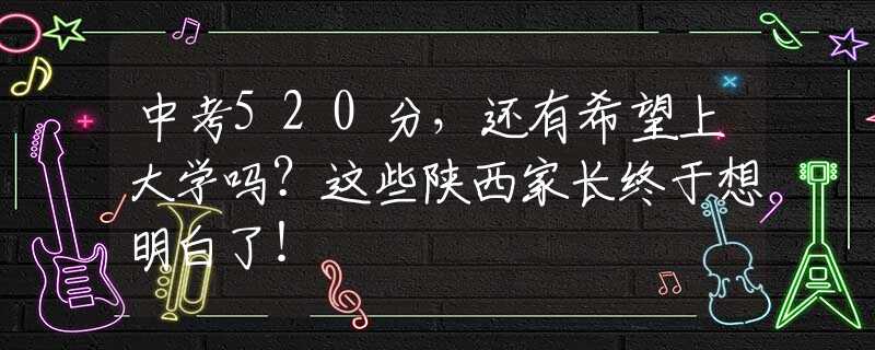 中考520分，还有希望上大学吗？这些陕西家长终于想明白了！