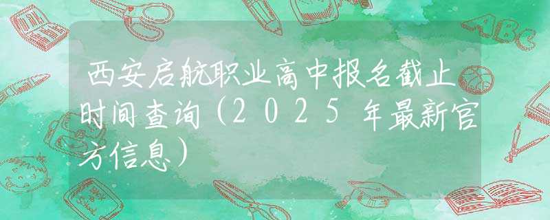 西安启航职业高中报名截止时间查询（2025年最新官方信息）