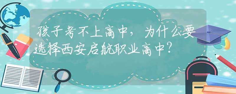 孩子考不上高中，为什么要选择西安启航职业高中？