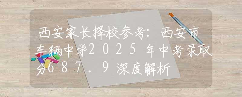 西安家长择校参考：西安市车辆中学2025年中考录取分687.9深度解析