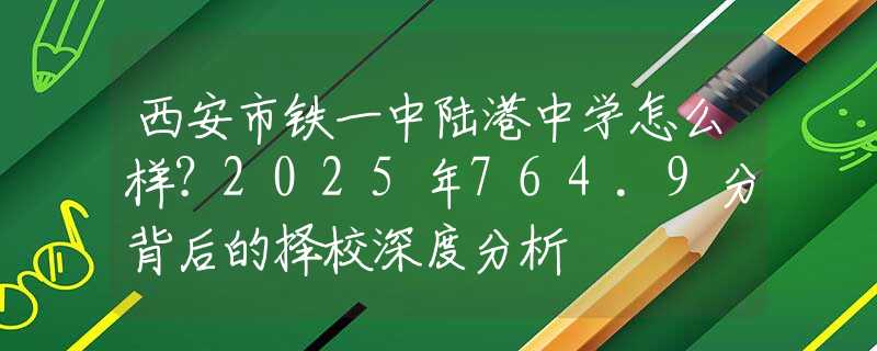 西安市铁一中陆港中学怎么样？2025年764.9分背后的择校深度分析
