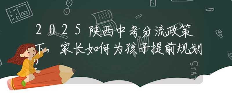 2025陕西中考分流政策下，家长如何为孩子提前规划？