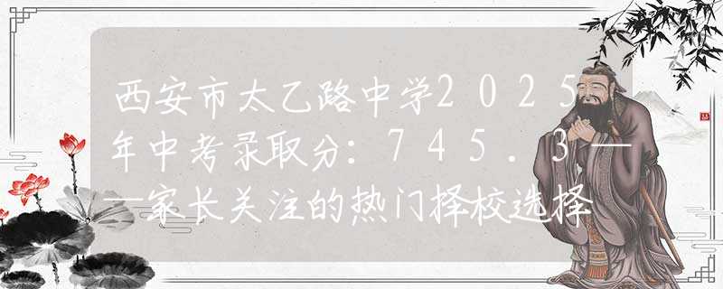 西安市太乙路中学2025年中考录取分：745.3——家长关注的热门择校选择