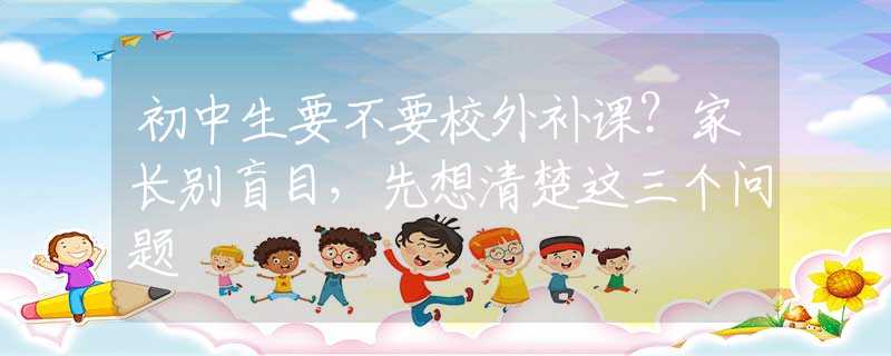 初中生要不要校外补课？家长别盲目，先想清楚这三个问题