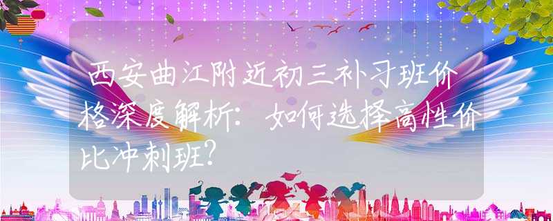 西安曲江附近初三补习班价格深度解析：如何选择高性价比冲刺班？