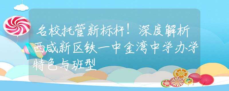 名校托管新标杆！深度解析西咸新区铁一中金湾中学办学特色与班型