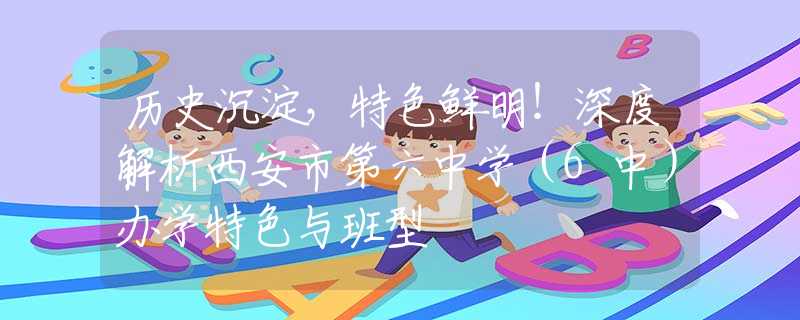 历史沉淀，特色鲜明！深度解析西安市第六中学（6中）办学特色与班型