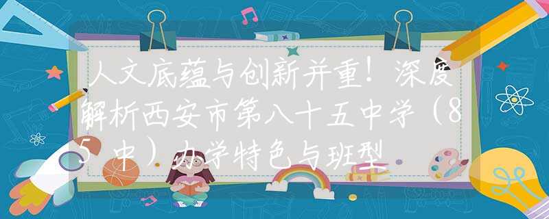 人文底蕴与创新并重！深度解析西安市第八十五中学（85中）办学特色与班型