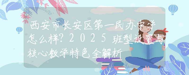 西安市长安区第一民办中学怎么样？2025班型设置与核心教学特色全解析