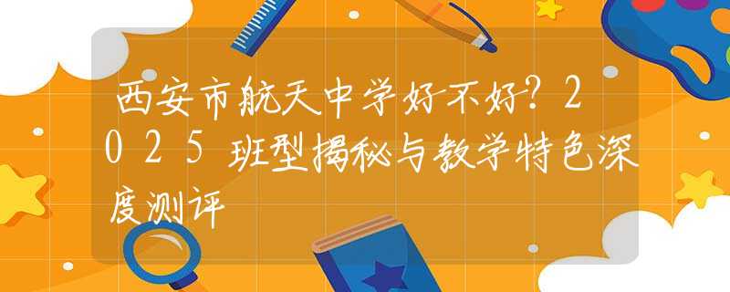 西安市航天中学好不好？2025班型揭秘与教学特色深度测评