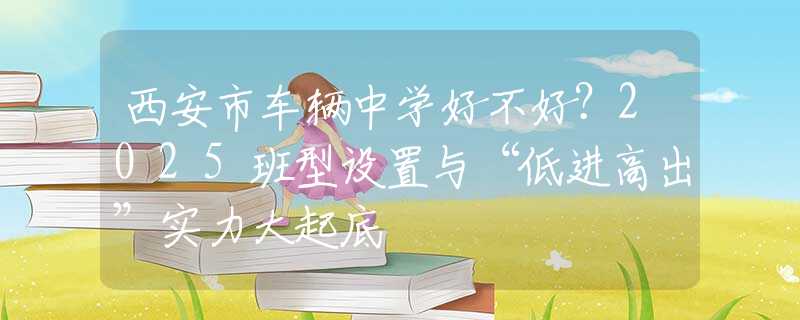 西安市车辆中学好不好？2025班型设置与“低进高出”实力大起底