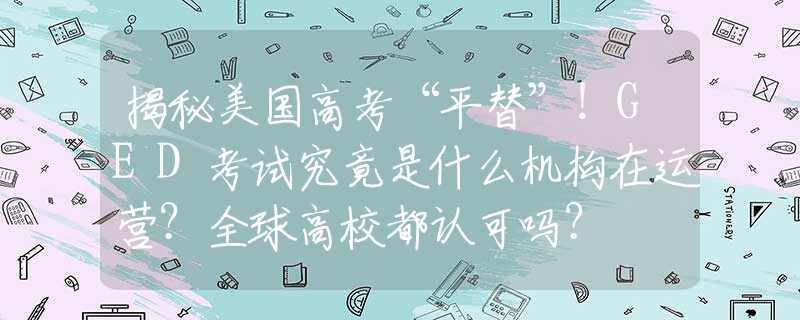 揭秘美国高考“平替”！GED考试究竟是什么机构在运营？全球高校都认可吗？
