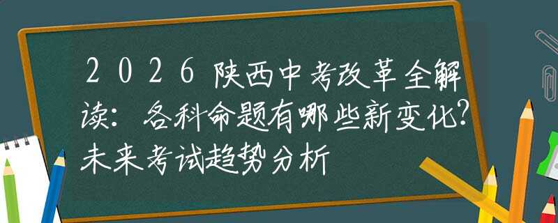 2026陕西中考改革全解读：各科命题有哪些新变化？未来考试趋势分析